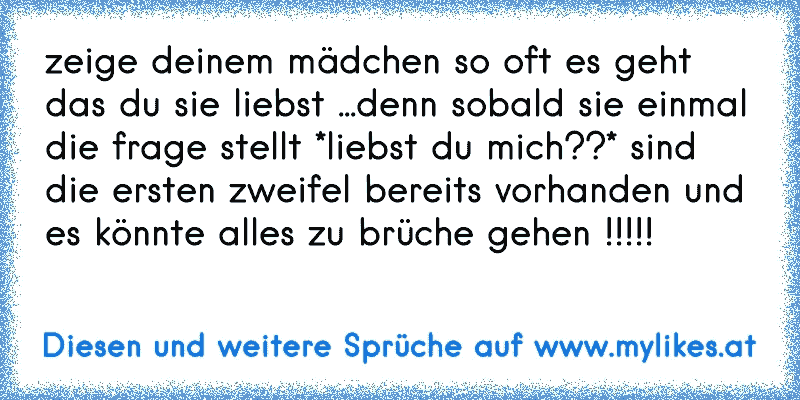 zeige deinem mädchen so oft es geht das du sie liebst ...denn sobald sie einmal die frage stellt *liebst du mich??* sind die ersten zweifel bereits vorhanden und es könnte alles zu brüche gehen !!!!!
