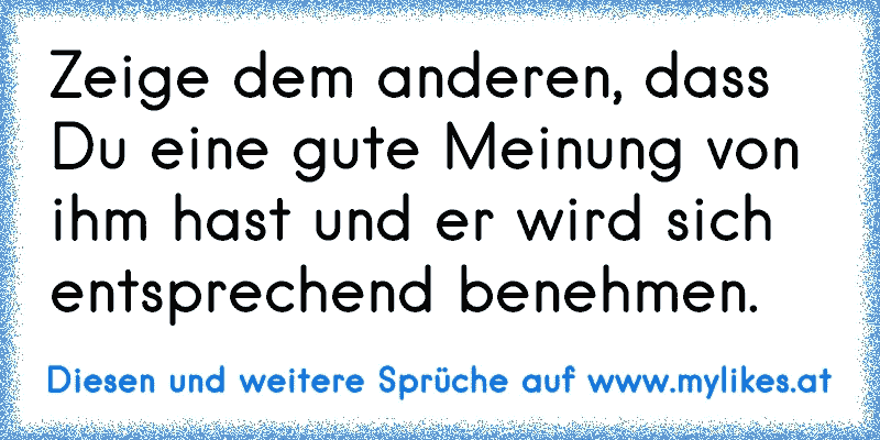 Zeige dem anderen, dass Du eine gute Meinung von ihm hast und er wird sich entsprechend benehmen.
