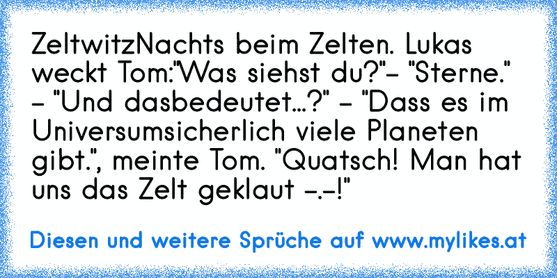 Zeltwitz
Nachts beim Zelten. Lukas weckt Tom:
"Was siehst du?"- "Sterne." - "Und das
bedeutet...?" - "Dass es im Universum
sicherlich viele Planeten gibt.", meinte Tom. "Quatsch! Man hat uns das Zelt geklaut -.-!"
