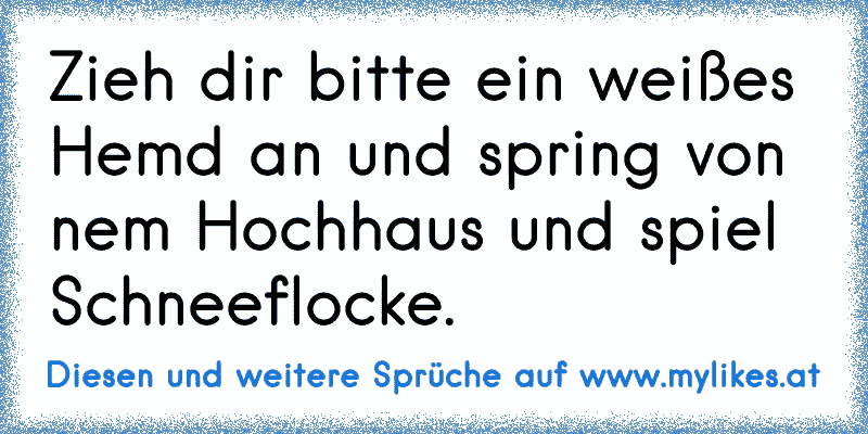 Zieh dir bitte ein weißes Hemd an und spring von nem Hochhaus und spiel Schneeflocke.
