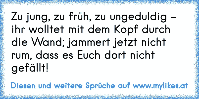 Zu jung, zu früh, zu ungeduldig -
ihr wolltet mit dem Kopf durch die Wand; jammert jetzt nicht rum, dass es Euch dort nicht gefällt!
