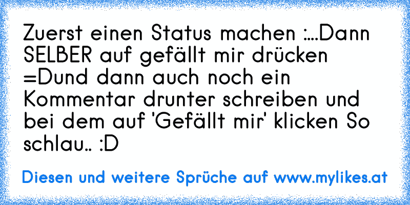 Zuerst einen Status machen :
...
Dann SELBER auf gefällt mir drücken =D
und dann auch noch ein Kommentar drunter schreiben und bei dem auf 'Gefällt mir' klicken 
So schlau.. :D
