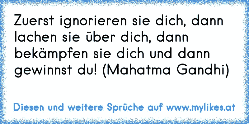 Zuerst ignorieren sie dich, dann lachen sie über dich, dann bekämpfen sie dich und dann gewinnst du! (Mahatma Gandhi)
