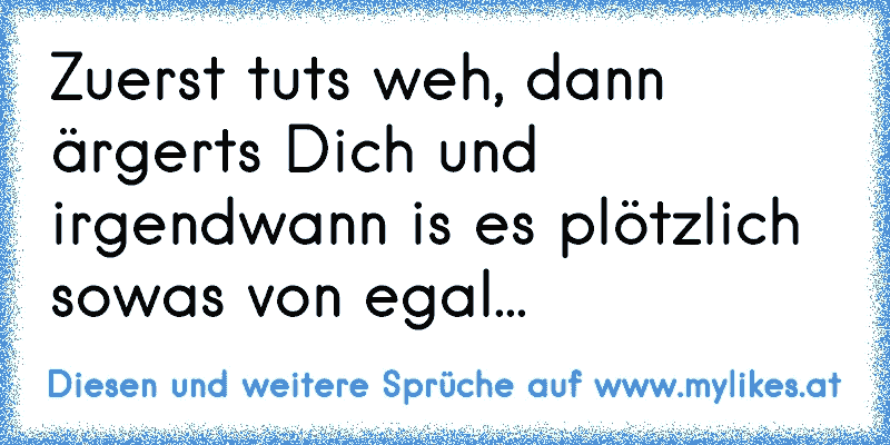 Zuerst tuts weh, dann ärgerts Dich und irgendwann is es plötzlich sowas von egal...
