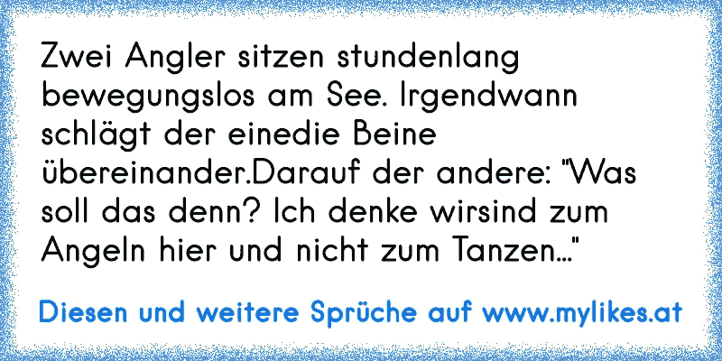 Zwei Angler sitzen stundenlang bewegungslos am See. Irgendwann schlägt der eine
die Beine übereinander.
Darauf der andere: "Was soll das denn? Ich denke wir
sind zum Angeln hier und nicht zum Tanzen..."
