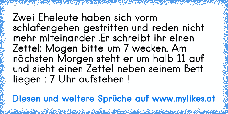 Zwei Eheleute haben sich vorm schlafengehen gestritten und reden nicht mehr miteinander .
Er schreibt ihr einen Zettel: Mogen bitte um 7 wecken. Am nächsten Morgen steht er um halb 11 auf und sieht einen Zettel neben seinem Bett liegen : 7 Uhr aufstehen !
