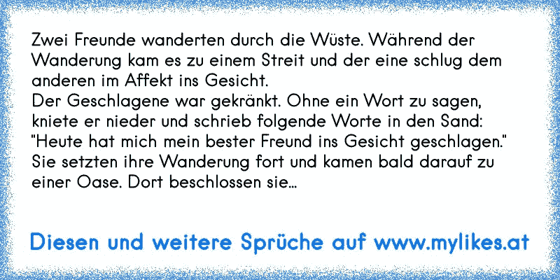 Zwei Freunde wanderten durch die Wüste. Während der Wanderung kam es zu einem Streit und der eine schlug dem anderen im Affekt ins Gesicht.
Der Geschlagene war gekränkt. Ohne ein Wort zu sagen, kniete er nieder und schrieb folgende Worte in den Sand:
"Heute hat mich mein bester Freund ins Gesicht geschlagen."
Sie setzten ihre Wanderung fort und kamen bald darauf zu einer Oase. Dort beschlossen sie...