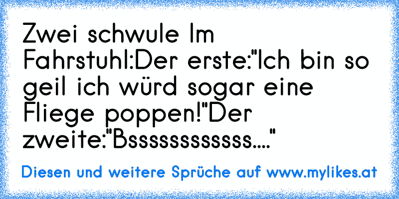 Zwei schwule Im Fahrstuhl:
Der erste:"Ich bin so geil ich würd sogar eine Fliege poppen!"
Der zweite:"Bssssssssssss...."
