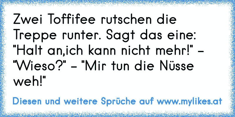 Zwei Toffifee rutschen die Treppe runter. Sagt das eine: "Halt an,ich kann nicht mehr!" - "Wieso?" - "Mir tun die Nüsse weh!"
