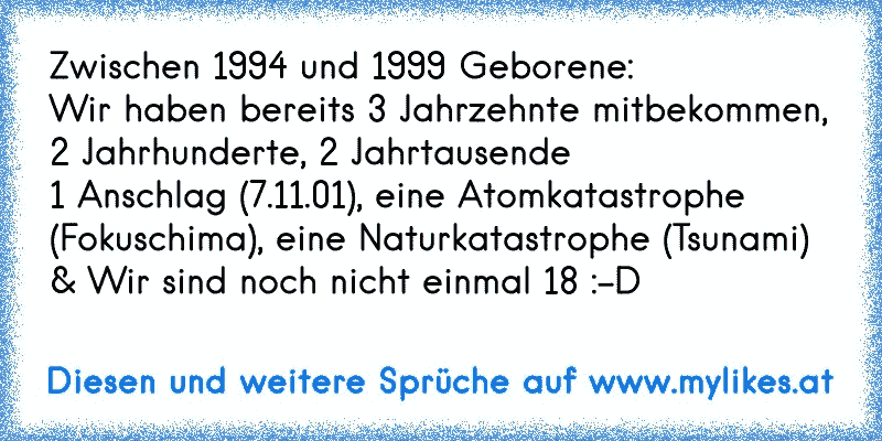 Zwischen 1994 und 1999 Geborene:
Wir haben bereits 3 Jahrzehnte mitbekommen, 2 Jahrhunderte, 2 Jahrtausende 
1 Anschlag (7.11.01), eine Atomkatastrophe (Fokuschima), eine Naturkatastrophe (Tsunami)
& Wir sind noch nicht einmal 18 :-D
