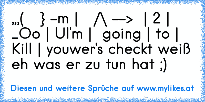 ,,,
(   °} -m |   /\ -->  | 2 | _Oo | U
I'm |  going | to | Kill | you
wer's checkt weiß eh was er zu tun hat ;)
