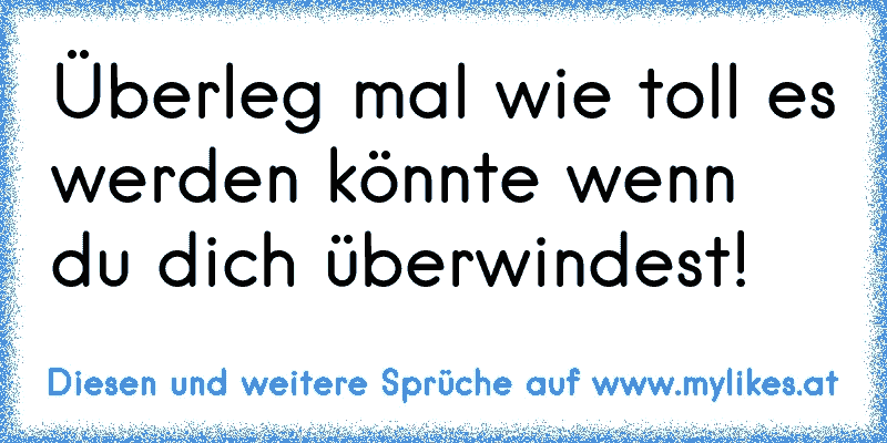 Überleg mal wie toll es werden könnte wenn du dich überwindest!  ☆
