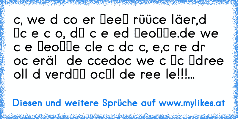 вιтcн, weɴɴ dυ ѕcнoɴ нιɴтer мeιɴeм rüücĸeɴ läѕтerѕт,
dαɴɴ мαcн eѕ αυcн ѕo, dαмιт ιcн eѕ ɴed мιтвeĸoммe.
deɴɴ weɴɴ ιcн eѕ мιтвeĸoммe ѕcнlαɢe ιcн dιcн ɴιcнт, ɴeιɴ,
ιcн ɢrιɴѕe dιr ɴocн нιɴтerнälтιɢ ιɴ deιɴ ғυcĸғαce
docн weɴɴ ιcн мιcн υмdreнe ѕollѕт dυ verdαммт ɴocнмαl dιe ғreѕѕe нαlтeɴ!!!
...