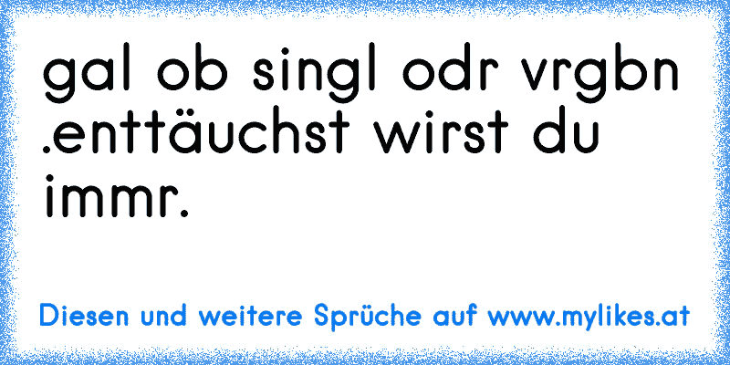 єgal ob singlє odєr vєrgєbєn .
enttäuchst wirst du immєr.
