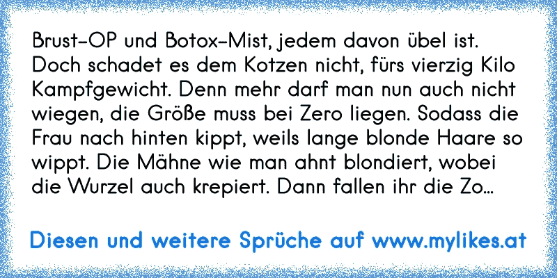 „Brust-OP und Botox-Mist, jedem davon übel ist. Doch schadet es dem Kotzen nicht, fürs vierzig Kilo Kampfgewicht. Denn mehr darf man nun auch nicht wiegen, die Größe muss bei Zero liegen. Sodass die Frau nach hinten kippt, weil’s lange blonde Haare so wippt. Die Mähne wie man ahnt blondiert, wobei die Wurzel auch krepiert. Dann fallen ihr die Zo...