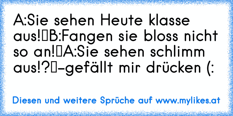 A:„Sie sehen Heute klasse aus!“
B:„Fangen sie bloss nicht so an!“
A:„Sie sehen schlimm aus!?“
-gefällt mir drücken (:
