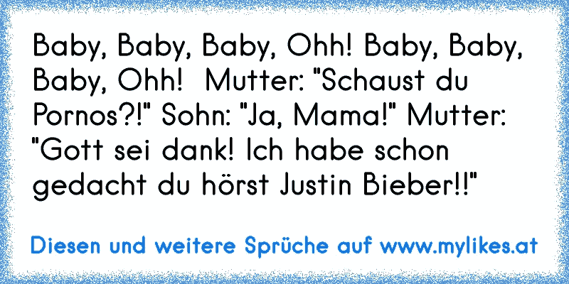 ♪ Baby, Baby, Baby, Ohh! Baby, Baby, Baby, Ohh! ♪ Mutter: "Schaust du Pornos?!" Sohn: "Ja, Mama!" Mutter: "Gott sei dank! Ich habe schon gedacht du hörst Justin Bieber!!"
