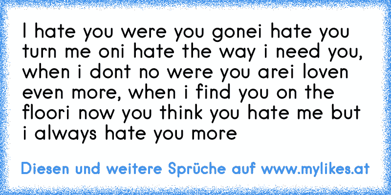 ♫ I hate you were you gone
i hate you turn me on
i hate the way i need you, when i don´t no were you are
i loven even more, when i find you on the floor
i now you think you hate me but i always hate you more ♫
