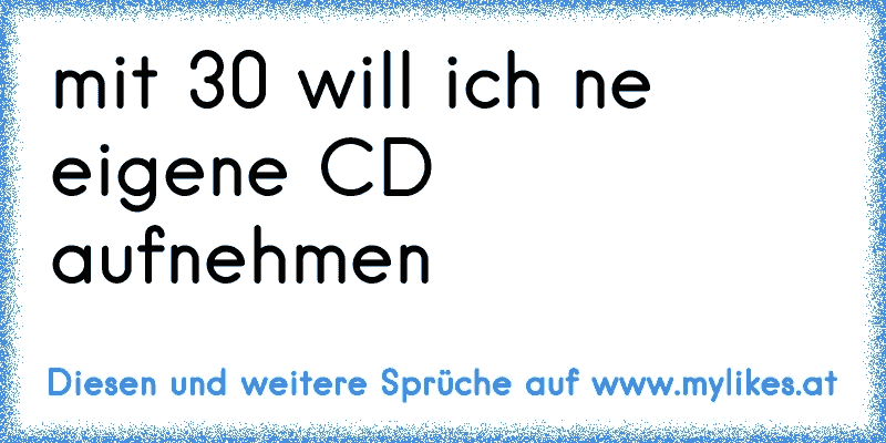 ♫ mit 30 will ich ne eigene CD aufnehmen  ♫
